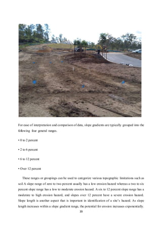 39
For ease of interpretation and comparison of data, slope gradients are typically grouped into the
following four general ranges.
• 0 to 2 percent
• 2 to 6 percent
• 6 to 12 percent
• Over 12 percent
These ranges or groupings can be used to categorize various topographic limitations such as
soil A slope range of zero to two percent usually has a low erosion hazard whereas a two to six
percent slope range has a low to moderate erosion hazard. A six to 12 percent slope range has a
moderate to high erosion hazard, and slopes over 12 percent have a severe erosion hazard.
Slope length is another aspect that is important in identification of a site’s hazard. As slope
length increases within a slope gradient range, the potential for erosion increases exponentially.
 