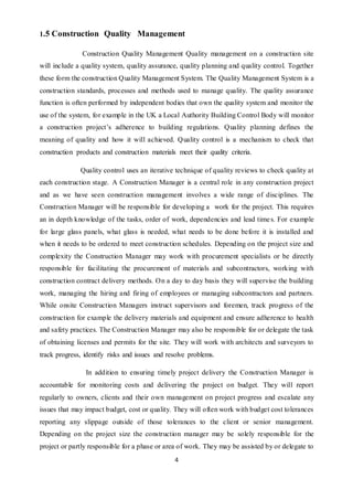 4
1.5 Construction Quality Management
Construction Quality Management Quality management on a construction site
will include a quality system, quality assurance, quality planning and quality control. Together
these form the construction Quality Management System. The Quality Management System is a
construction standards, processes and methods used to manage quality. The quality assurance
function is often performed by independent bodies that own the quality system and monitor the
use of the system, for example in the UK a Local Authority Building Control Body will monitor
a construction project’s adherence to building regulations. Quality planning defines the
meaning of quality and how it will achieved. Quality control is a mechanism to check that
construction products and construction materials meet their quality criteria.
Quality control uses an iterative technique of quality reviews to check quality at
each construction stage. A Construction Manager is a central role in any construction project
and as we have seen construction management involves a wide range of disciplines. The
Construction Manager will be responsible for developing a work for the project. This requires
an in depth knowledge of the tasks, order of work, dependencies and lead times. For example
for large glass panels, what glass is needed, what needs to be done before it is installed and
when it needs to be ordered to meet construction schedules. Depending on the project size and
complexity the Construction Manager may work with procurement specialists or be directly
responsible for facilitating the procurement of materials and subcontractors, working with
construction contract delivery methods. On a day to day basis they will supervise the building
work, managing the hiring and firing of employees or managing subcontractors and partners.
While onsite Construction Managers instruct supervisors and foremen, track progress of the
construction for example the delivery materials and equipment and ensure adherence to health
and safety practices. The Construction Manager may also be responsible for or delegate the task
of obtaining licenses and permits for the site. They will work with architects and surveyors to
track progress, identify risks and issues and resolve problems.
In addition to ensuring timely project delivery the Construction Manager is
accountable for monitoring costs and delivering the project on budget. They will report
regularly to owners, clients and their own management on project progress and escalate any
issues that may impact budget, cost or quality. They will often work with budget cost tolerances
reporting any slippage outside of those tolerances to the client or senior management.
Depending on the project size the construction manager may be solely responsible for the
project or partly responsible for a phase or area of work. They may be assisted by or delegate to
 
