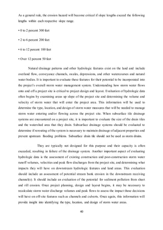 40
As a general rule, the erosion hazard will become critical if slope lengths exceed the following
lengths within each respective slope range.
• 0 to 2 percent 300 feet
• 2 to 6 percent 200 feet
• 6 to 12 percent 100 feet
• Over 12 percent 50 feet
Natural drainage patterns and other hydrologic features exist on the land and include
overland flow, conveyance channels, swales, depressions, and other watercourses and natural
water bodies. It is important to evaluate these features for their potential to be incorporated into
the project’s overall storm water management system. Understanding how storm water flows
onto and off a project site is critical to project design and layout. Evaluation of hydrologic data
often begins by examining areas up slope of the project site and determining the volume and
velocity of storm water that will enter the project area. This information will be used to
determine the type, location, and design of storm water measures that will be needed to manage
storm water entering and/or flowing across the project site. When subsurface tile drainage
systems are encountered on a project site, it is important to evaluate the size of the drain tiles
and the watershed area that they drain. Subsurface drainage systems should be evaluated to
determine if rerouting of the system is necessary to maintain drainage of adjacent properties and
prevent upstream flooding problems. Subsurface drain tile should not be used as storm drains.
They are typically not designed for this purpose and their capacity is often
exceeded, resulting in failure of the drainage system. Another important aspect of evaluating
hydrologic data is the assessment of existing construction and post-construction storm water
runoff volumes, velocities and peak flow discharges from the project site, and determining what
impacts they will have on downstream hydrologic features and land areas. This evaluation
should include an assessment of potential stream bank erosion in the downstream receiving
channel(s). It should include an evaluation of the potential for sediment pollution from sheet
and rill erosion. Once project planning, design and layout begins, it may be necessary to
recalculate storm water discharge volumes and peak flows to assess the impact those decisions
will have on off-site features such as channels and culverts. Once again, this information will
provide insight into identifying the type, location, and design of storm water areas.
 