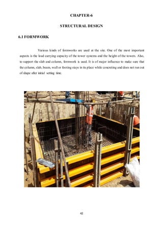 42
CHAPTER-6
STRUCTURAL DESIGN
6.1 FORMWORK
Various kinds of formworks are used at the site. One of the most important
aspects is the load carrying capacity of the tower systems and the height of the towers. Also,
to support the slab and column, formwork is used. It is of major influence to make sure that
the column, slab, beam, wall or footing stays in its place while concreting and does not run out
of shape after initial setting time.
 