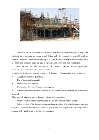 43
Plywood and H-beams are done. Plywood and H-beams combined with CT Props and
hydraulic jacks are used to support a slab before and after construction generally used to
support a structural unit when concreting is to done. Plywood and H-beams combined with
CT Props and hydraulic jacks are used to support a slab before and after construction.
Steel sections are used to support the plywood and to provide appropriate
formwork for construction of structural members.
A number of fundamental principles apply to all formwork. Consideration must be given to:
• Acceptable tolerances permitted;
• Use of appropriate materials;
• Standards of workmanship;
• Construction for ease of erection and stripping.
• Care and maintenance of the formwork, so that the maximum number of re users can be
achieved.
Three general principles govern formwork design and construction:
• Quality accuracy of the concrete shape and the final finished surface quality.
• Safety strength of the formwork structure. Personal safety of people, both carpenters and
the public .Economy the structural frame is usually the most significant cost component, a
dominant and critical factor in the time of construction.
 