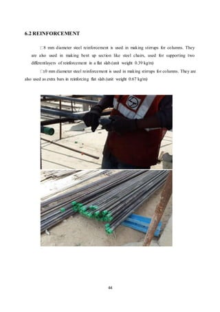 44
6.2 REINFORCEMENT
8 mm diameter steel reinforcement is used in making stirrups for columns. They
are also used in making bent up section like steel chairs, used for supporting two
differentlayers of reinforcement in a flat slab.(unit weight 0.39 kg/m)
10 mm diameter steel reinforcement is used in making stirrups for columns. They are
also used as extra bars in reinforcing flat slab.(unit weight 0.67 kg/m)
 