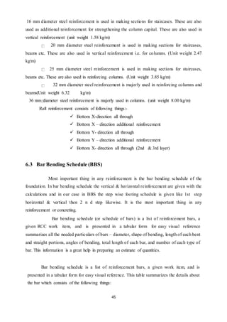 45
16 mm diameter steel reinforcement is used in making sections for staircases. These are also
used as additional reinforcement for strengthening the column capital. These are also used in
vertical reinforcement (unit weight 1.58 kg/m)
20 mm diameter steel reinforcement is used in making sections for staircases,
beams etc. These are also used in vertical reinforcement i.e. for columns. (Unit weight 2.47
kg/m)
25 mm diameter steel reinforcement is used in making sections for staircases,
beams etc. These are also used in reinforcing columns. (Unit weight 3.85 kg/m)
32 mm diameter steel reinforcement is majorly used in reinforcing columns and
beams(Unit weight 6.32 kg/m)
36 mm diameter steel reinforcement is majorly used in columns. (unit weight 8.00 kg/m)
Raft reinforcement consists of following things:-
 Bottom X-direction all through
 Bottom X – direction additional reinforcement
 Bottom Y- direction all through
 Bottom Y – direction additional reinforcement
 Bottom X- direction all through (2nd & 3rd layer)
6.3 BarBending Schedule (BBS)
Most important thing in any reinforcement is the bar bending schedule of the
foundation. In bar bending schedule the vertical & horizontal reinforcement are given with the
calculations and in our case in BBS the step wise footing schedule is given like 1st step
horizontal & vertical then 2 n d step likewise. It is the most important thing in any
reinforcement or concreting.
Bar bending schedule (or schedule of bars) is a list of reinforcement bars, a
given RCC work item, and is presented in a tabular form for easy visual reference
summarizes all the needed particulars of bars – diameter, shape of bending, length of each bent
and straight portions, angles of bending, total length of each bar, and number of each type of
bar. This information is a great help in preparing an estimate of quantities.
Bar bending schedule is a list of reinforcement bars, a given work item, and is
presented in a tabular form for easy visual reference. This table summarizes the details about
the bar which consists of the following things:
 
