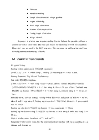 46
 Diameter
 Shape of Bending
 Length of each bent and straight portions
 Angles of bending
 Total length of each bar
 Number of each type of bar
 Cutting length of each bar
 Weight of steel.
In general it is being used to understanding how to find out the quantities of bars in
columns as well as shear walls. The steel yard houses the machinery to work with steel bars.
These steel bars are used in the RCC structures. The machines cut and bend the steel bars
according to BBS (Bar Bending Schedule).
6.4 Quantity of reinforcement:
F1 type of footing:
Footing bottom reinforcement T16@125 c/c distance
(3700-2x75)/125 + 1 = 29 bars along L, similarly 29 bars along B => 58 nos. of bars.
Footing Top centre, Top side and Top both way
Top centre T8@250 c/c distance
(1800-2x75)/250 + 1 = 7 bars along 4 sides => 28 nos. of bars. Top side T8@250 c/c distance
[{(3700-1800)/2}-75-2x8]/250 + 1 = 5 bars along 4 sides => 20 nos. of bars. Top both way
T8@250 c/c distance 1800-2x75)/250 + 1 = 8 bars along B, similarly along L => 16 nos. of
bars.
Similarly for F2 type of footing: Footing bottom both way: T16@125 c/c distance = 31 nos.
along L and 31 nos. along B Footing top centre step 1: T8@250 c/c distance = 6 nos. on each
side => 24 nos.
Footing top side step 1: T8@250 c/c distance = 5 nos. on each side => 20 nos.
Footing top bar both way step 2: T8@250 c/c distance = 8 nos. along B and 8 nos. along L =>
16 nos.
Vertical reinforcement for column: 4-T32 and 16-T25
For proper reinforcement work, first the reinforcements are marked with chalk according to c/c
distance and then tied up.
 