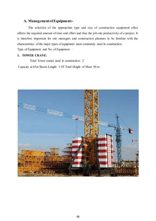 48
A. ManagementofEquipment:-
The selection of the appropriate type and size of construction equipment often
affects the required amount of time and effort and thus the job-site productivity of a project. It
is therefore important for site managers and construction planners to be familiar with the
characteristics of the major types of equipment most commonly used in construction.
Type of Equipment and No. of Equipment –
1. TOWER CRANE:
Total Tower cranes used in construction: 2
Capacity at 65m Boom Length: 1.9T Total Height of Mast: 94 m
 