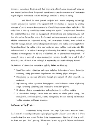 5
foremen or supervisors. Buildings and their construction have become increasingly complex.
New innovations in methods, designs and materials mean that the management of construction
projects requires professionals with the knowledge and skills to deliver on Timing.
The advent of smart phones, coupled with mobile computing technology,
provides construction engineers with unprecedented opportunities to improve the existing
processes of on-site construction management. Capitalizing on smart phone technology, this
study aimed to develop an effective on-site management system. The system was focused on
three important functions of on-site management: site monitoring, task management, and real-
time information sharing. For system development, various component technologies, such as
wireless communication, augmented reality, and client–server database, were utilized to
efficiently manage, transfer, and visualize project information on a mobile computing platform.
The applicability of the mobile system was verified on a real building construction site. This
study contributed to the body of knowledge by illustrating how mobile computing technology
embodied in smart phones can be used to streamline on-site construction management. The
proposed system is expected to assist construction engineers in achieving a high level of
productivity and efficiency. e and on budget in a demanding and rapidly changing industry.
The functions of construction management typically include the following:
 Specifying project objectives and plans including delineation of scope, budgeting,
scheduling, setting performance requirements, and selecting project participants.
 Maximizing the resource efficiency through procurement of labor, materials and
equipment.
 Implementing various operations through proper coordination and control of planning,
design, estimating, contracting and construction in the entire process.
 Developing effective communications and mechanisms for resolving conflicts.
 A construction manager should have the ability to handle public safety, time
management, cost management, quality management, decision making, mathematics,
working drawings, and human resources.
1.6 Scope of the Project
Project Goal Setting You can’t hit a target if you don’t know what it looks
like. Similarly, you can’t possibly reach your project’s goal if you don’t know what it is. When
you understand how your project fits in with the broader company direction, it’s time to really
pin down your goal. “But,” you say, “I know exactly what my goal is, because my boss told
 