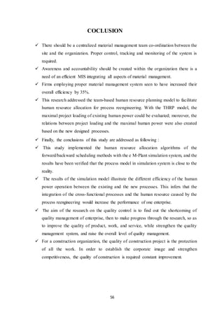 56
COCLUSION
 There should be a centralized material management team co-ordination between the
site and the organization. Proper control, tracking and monitoring of the system is
required.
 Awareness and accountability should be created within the organization there is a
need of an efficient MIS integrating all aspects of material management.
 Firms employing proper material management system seen to have increased their
overall efficiency by 35%.
 This research addressed the team-based human resource planning model to facilitate
human resource allocation for process reengineering. With the THRP model, the
maximal project loading of existing human power could be evaluated; moreover, the
relations between project loading and the maximal human power were also created
based on the new designed processes.
 Finally, the conclusions of this study are addressed as following：
 This study implemented the human resource allocation algorithms of the
forward/backward scheduling methods with the e M-Plant simulation system, and the
results have been verified that the process model in simulation system is close to the
reality.
 The results of the simulation model illustrate the different efficiency of the human
power operation between the existing and the new processes. This infers that the
integration of the cross-functional processes and the human resource caused by the
process reengineering would increase the performance of one enterprise.
 The aim of the research on the quality control is to find out the shortcoming of
quality management of enterprise, then to make progress through the research, so as
to improve the quality of product, work, and service, while strengthen the quality
management system, and raise the overall level of quality management.
 For a construction organization, the quality of construction project is the protection
of all the work. In order to establish the corporate image and strengthen
competitiveness, the quality of construction is required constant improvement.
 
