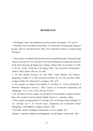 57
REFERENCES
1. McCullough, David, The Path Between the Seas, Simon and Schuster, 1977, pg. 531.
2. Rosefielde, Steven and Daniel Quinn Mills, "Is Construction Technologically Stagnant?",
inLange, Julian E. and Daniel Quinn Mills, The Construction Industry, Lexington Books,
1979, pg.83.
3. This example was adapted with permission from an unpublished paper "Managing Mega
Projects" presented by G.R. Desnoyers at the Project Management Symposium sponsored
by the Exxon Research and Engineering Company, Florham Park, NJ, November 12, 1980.
4. See R.L. Tucker, "Perfection of the Buggy Whip," The Construction Advancement
Address, ASCE, Boston, MA, Oct. 29, 1986.
5. For more detailed discussion, see D.G. Mills: "Labor Relations and Collective
Bargaining" (Chapter 4) in The Construction Industry (by J.E. Lang and D.Q. Mills),
Lexington Books, D.C. Heath and Co., Lexington, MA, 1979.
6. This example was adapted from Stukhart, G. and Bell, L.C. "Costs and Benefits of
Materials Management Systems,", ASCE Journal of Construction Engineering and
Management, Vol. 113, No. 2, June 1987, pp. 222-234.
7. The information for this example was provided by Exxon Pipeline Company, Houston,
Texas, with permission from the Alyeska Pipeline Service Co., Anchorage, Alaska.
8. This example was adapted from A.E. Kerridge, "How to Develop a Project Schedule," in
A.E. Kerridge and C. H. Vervalin (eds.), Engineering and Construction Project
Management, Gulf Publishing Company, Houston, 1986.
9. For further details on equipment characteristics, see, for example, S.W.
Nunnally, Construction Methods and Management, Second Edition, Prentice-Hall, 1986
 