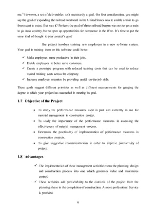 6
me.” However, a set of deliverables isn’t necessarily a goal. On first consideration, you might
say the goal of expanding the railroad westward in the United States was to enable a train to go
from coast to coast. But was it? Perhaps the goal of those railroad barons was not to get a train
to go cross country, but to open up opportunities for commerce in the West. It’s time to put the
same kind of thought to your project’s goal.
Our project involves training new employees in a new software system.
Your goal in training them on this software could be to:
 Make employees more productive in their jobs.
 Enable employees to better serve customers.
 Create a prototype program with reduced training costs that can be used to reduce
overall training costs across the company.
 Increase employee retention by providing useful on-the-job skills.
These goals suggest different priorities as well as different measurements for gauging the
degree to which your project has succeeded in meeting its goal.
1.7 Objective of the Project
 To study the performance measures used in past and currently in use for
material management in construction project.
 To study the importance of the performance measures in assessing the
effectiveness of material management process.
 Determine the practicality of implementation of performance measures in
construction projects.
 To give suggestive recommendations in order to improve productivity of
project.
1.8 Advantages
 The implementation of these management activities turns the planning, design
and construction process into one which generates value and maximizes
control.
 These activities add predictability to the outcome of the project from the
planning phase to the completion of construction. A more professional Service
is provided.
 