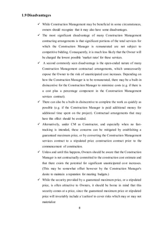 8
1.9 Disadvantages
 While Construction Management may be beneficial in some circumstances,
owners should recognize that it may also have some disadvantages.
 The most significant disadvantage of many Construction Management
contracting arrangements is that significant portions of the total services for
which the Construction Manager is remunerated are not subject to
competitive bidding. Consequently, it is much less likely that the Owner will
be charged the lowest possible 'market rates' for these services.
 A second commonly seen disadvantage is the open-ended nature of many
Construction Management contractual arrangements, which unnecessarily
expose the Owner to the risk of unanticipated cost increases. Depending on
how the Construction Manager is to be remunerated, there may be a built-in
disincentive for the Construction Manager to minimize costs (e.g. if there is
a cost plus a percentage component in the Construction Management
services contract).
 There can also be a built-in disincentive to complete the work as quickly as
possible (e.g. if the Construction Manager is paid additional money for
additional time spent on the project). Contractual arrangements that may
have this effect should be avoided.
 Alternatively, under CM as Constructor, and especially when no fast-
tracking is intended, these concerns can be mitigated by establishing a
guaranteed maximum price, or by converting the Construction Management
services contract to a stipulated price construction contract prior to the
commencement of construction.
 Unless and until this happens, Owners should be aware that the Construction
Manager is not contractually committed to the construction cost estimate and
that there exists the potential for significant unanticipated cost increases.
(This may be somewhat offset however by the Construction Manager's
desire to maintain a reputation for meeting budgets.)
 While the security provided by a guaranteed maximum price, or a stipulated
price, is often attractive to Owners, it should be borne in mind that this
security comes at a price, since the guaranteed maximum price or stipulated
price will invariably include a 'cushion' to cover risks which may or may not
materialize
 