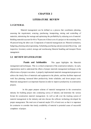 9
CHAPTER 2
LITERATURE REVIEW
2.1 GENERAL
Material management can be defined as a process that coordinates planning,
assessing the requirement, sourcing, purchasing, transporting, storing and controlling of
materials, minimizing the wastage and optimizing the profitability by reducing cost of material.
Building materials account for 60 to 70 percent of direct cost of a project or the remaining 30 to
40 percent being the labor cost. Components of material management are: Material estimation,
budgeting, planning and programming. Scheduling purchasing and procurement Receiving and
inspection. Inventory control, storage and warehousing Material handling and transport Waste
management.
2.2 REVIEW OF LITERATURE
Pando and Sabihuddin This paper highlights the Materials
management and techniques. This is a critical component of the construction industry. As such,
organizations need to understand the effects of proper materials management techniques on the
effectiveness of project execution. A properly implemented materials management program can
achieve the timely flow of materials and equipment to the jobsite, and thus facilitate improved
work face planning, increased labor productivity, better schedules, and lower project costs.
Materials management is an important function in order to improve productivity in construction
projects.
In this paper prepare scheme of material management in the construction
industry for building project also conducting survey of industry and determine the various
format for construction material management. As well as talk over the tracking system of
material management in the industry and also discuss the software technology developed for
proper management. The total cost of material maybe 52% of total cost; so that it is important
for contractor to consider that timely availability of material is potential cause of successful
completion of project.
 