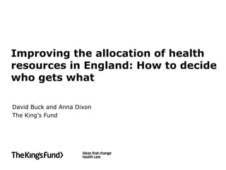 Improving the allocation of health
resources in England: How to decide
who gets what

David Buck and Anna Dixon
The King’s Fund
 