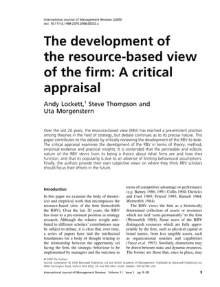 International Journal of Management Reviews (2009)
doi: 10.1111/j.1468-2370.2008.00252.x




The development of
ORIGINAL Journal of Ltdthe ﬁrm
International ARTICLE
XX
The resource-based view of 2008
XXX UK Publishing Management Reviews
© Blackwell
1468-2370
1460-8545
IJMR
Oxford,
Blackwell Publishing Ltd




the resource-based view
of the firm: A critical
appraisal
Andy Lockett,1 Steve Thompson and
Uta Morgenstern


Over the last 20 years, the resource-based view (RBV) has reached a pre-eminent position
among theories in the field of strategy, but debate continues as to its precise nature. This
paper contributes to the debate by critically reviewing the development of the RBV to date.
The critical appraisal examines the development of the RBV in terms of theory, method,
empirical evidence and practical insights. It is contended that the permeable and eclectic
nature of the RBV stems from its being a theory about what firms are and how they
function, and that its popularity is due to an absence of limiting behavioural assumptions.
Finally, the authors provide their own subjective views on where they think RBV scholars
should focus their efforts in the future.



                                                                 terms of competitive advantage or performance
Introduction
                                                                 (e.g. Barney 1986, 1991; Collis 1994; Dierickx
In this paper we examine the body of theoret-                    and Cool 1989; Peteraf 1993; Rumelt 1984;
ical and empirical work that encompasses the                     Wernerfelt 1984).
resource-based view of the ﬁrm (henceforth                          The RBV views the ﬁrm as a historically
the RBV). Over the last 20 years, the RBV                        determined collection of assets or resources
has risen to a pre-eminent position in strategy                  which are tied ‘semi-permanently’ to the ﬁrm
research. Although the relative weight attri-                    (Wernerfelt 1984). Some users of the RBV
buted to different scholars’ contributions may                   distinguish resources which are fully appro-
be subject to debate, it is clear that, over time,               priable by the ﬁrm, such as physical capital or
a series of papers have laid the intellectual                    brand names, from less tangible assets, such
foundations for a body of thought relating to                    as organizational routines and capabilities
the relationship between the opportunity set                     (Teece et al. 1997). Similarly, distinctions may
facing the ﬁrm, the strategic behaviour to be                    be drawn between static and dynamic resources.
implemented by managers and the outcome in                       The former are those that, once in place, may
© 2009 The Authors
Journal compilation © 2009 Blackwell Publishing Ltd and British Academy of Management. Published by Blackwell Publishing Ltd,
9600 Garsington Road, Oxford OX4 2DQ, UK and 350 Main Street, Malden, MA 02148, USA

International Journal of Management Reviews Volume 11 Issue 1 pp. 9–28                                                     9
 
