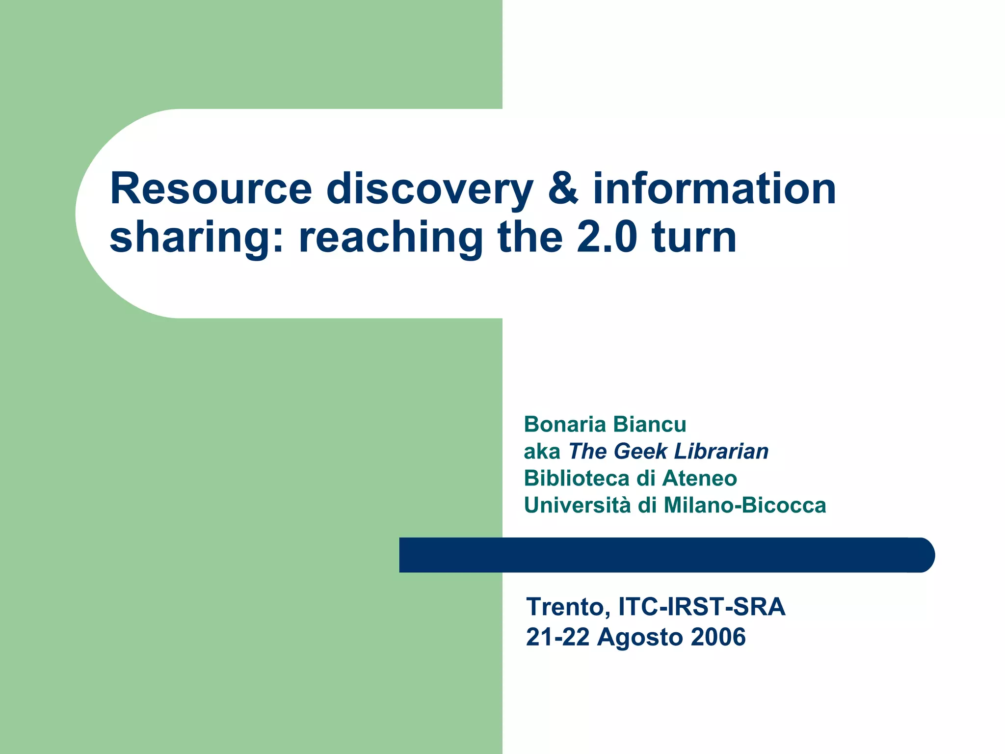 Resource discovery & information sharing: reaching the 2.0 turn Bonaria Biancu  aka  The Geek Librarian Biblioteca di Ateneo Università di Milano-Bicocca Trento, ITC-IRST-SRA 21-22 Agosto 2006 