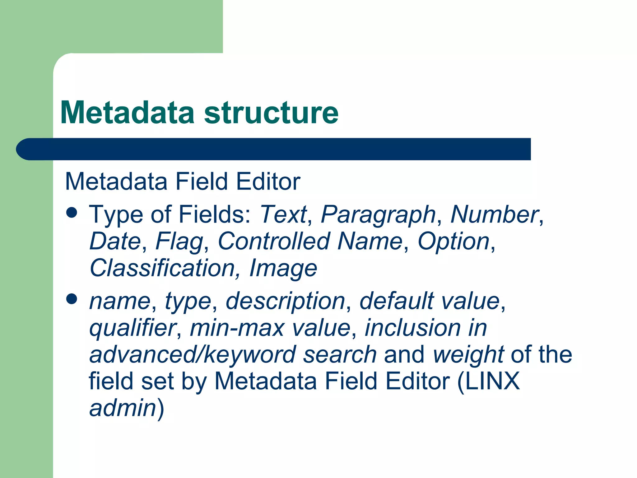 Metadata structure Metadata Field Editor Type of Fields:  Text ,  Paragraph ,  Number ,  Date ,  Flag ,  Controlled Name ,  Option ,  Classification, Image name ,  type ,  description ,  default value ,  qualifier ,  min-max value ,  inclusion in advanced/keyword search  and  weight  of the field set by Metadata Field Editor (LINX  admin ) 