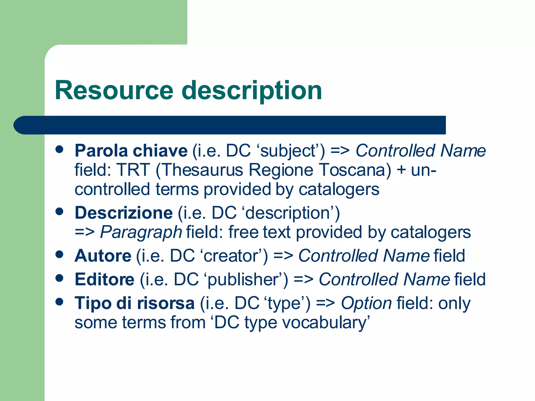 Resource description Parola chiave  (i.e. DC ‘subject’) =>  Controlled Name  field: TRT (Thesaurus Regione Toscana) + un-controlled terms provided  by   catalogers Descrizione  (i.e. DC ‘description’) =>  Paragraph  field: free text provided by catalogers Autore  (i.e. DC ‘creator’) =>  Controlled Name  field Editore  (i.e. DC ‘publisher’) =>  Controlled Name  field   Tipo di risorsa  (i.e. DC ‘type’) =>  Option  field: only some terms from ‘DC type vocabulary’ 