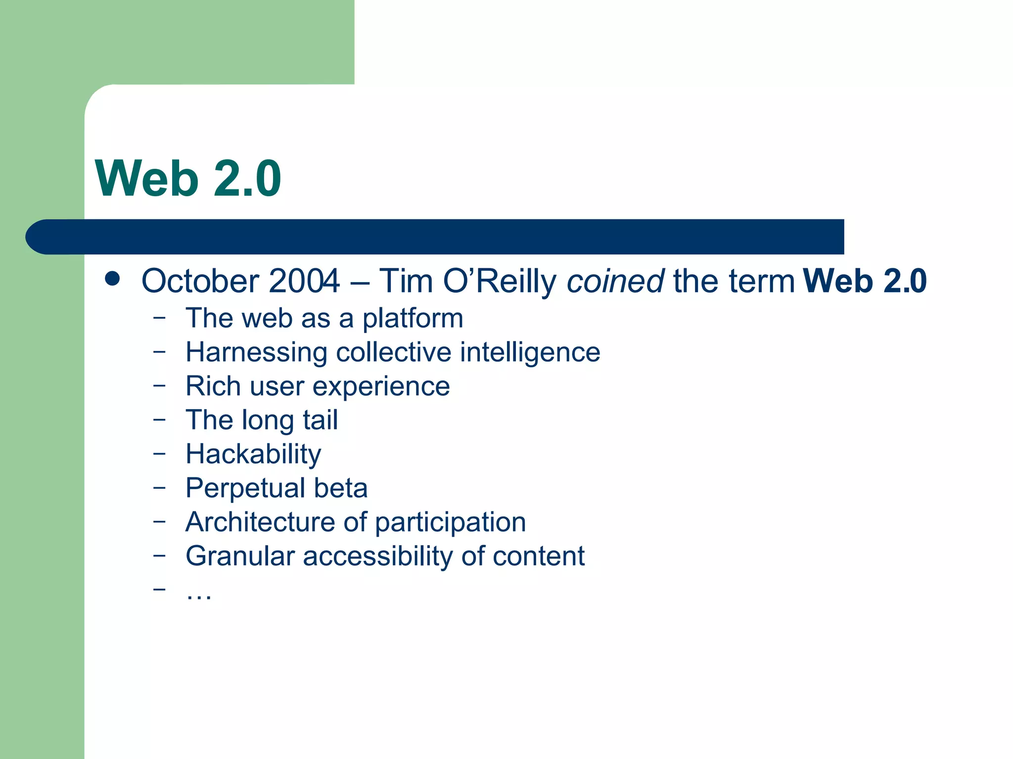 Web 2.0 October 2004 – Tim O’Reilly  coined  the term  Web 2.0 The web as a platform  Harnessing collective intelligence Rich user experience The long tail Hackability Perpetual beta Architecture of participation Granular accessibility of content … 