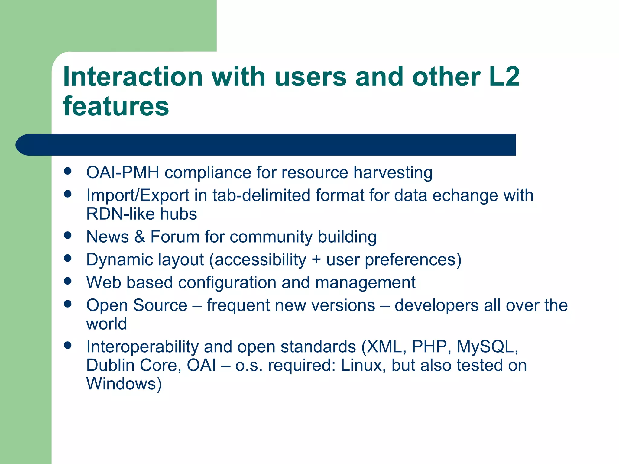 Interaction with users and other L2 features OAI-PMH compliance for resource harvesting Import/Export in tab-delimited format for data echange with  RDN -like hubs News & Forum for community building Dynamic layout (accessibility + user preferences) Web based configuration and management Open Source – frequent new versions – developers all over the world Interoperability and open standards (XML, PHP, MySQL, Dublin Core, OAI – o.s. required: Linux, but also tested on Windows) 