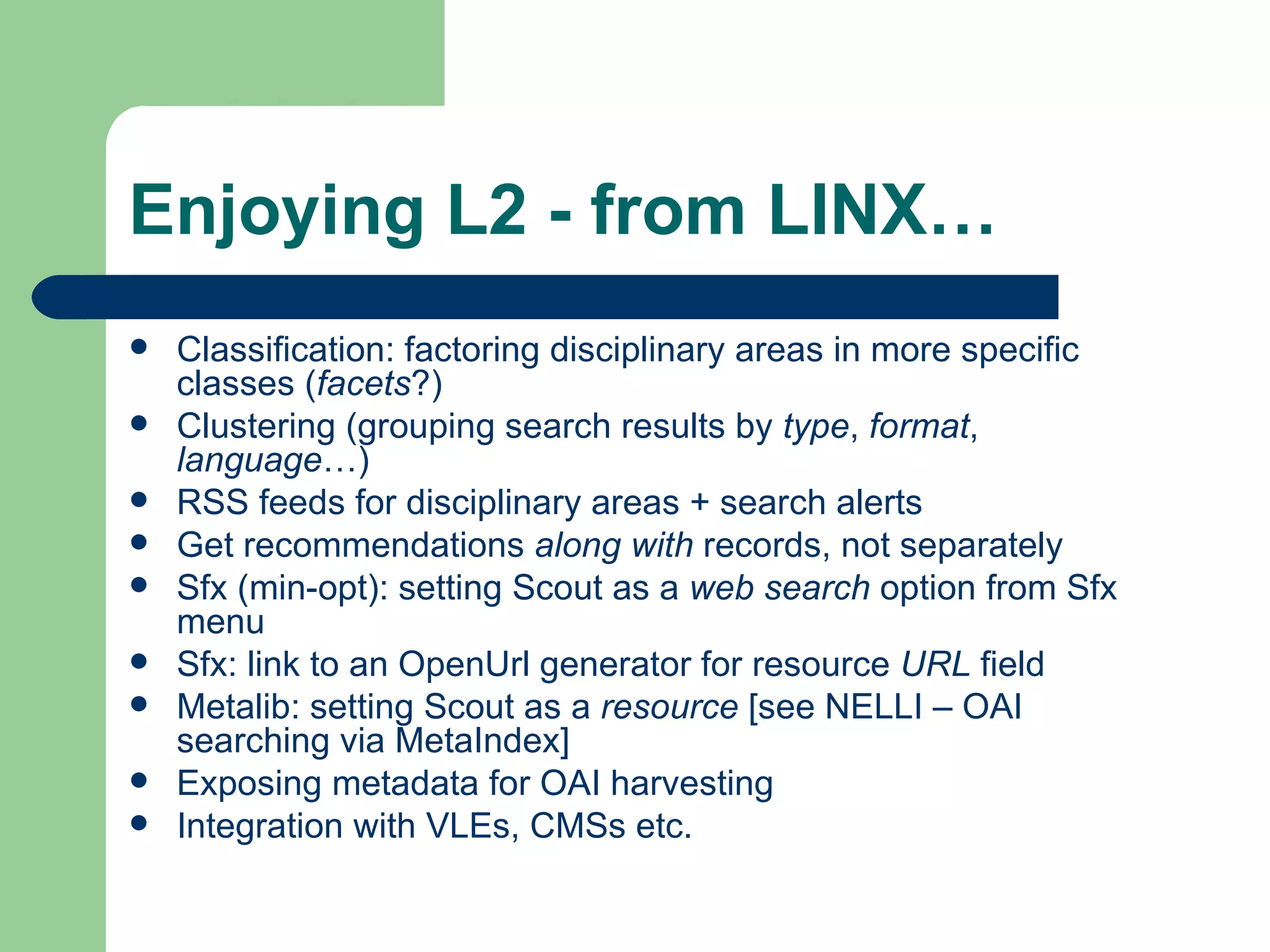 Enjoying L2 - from LINX… Classification: factoring disciplinary areas in more specific classes ( facets ?) Clustering (grouping search results by  type ,  format ,  language …) RSS feeds for disciplinary areas + search alerts Get recommendations  along with  records, not separately Sfx (min-opt): setting Scout as a  web search  option from Sfx menu Sfx: link to an OpenUrl generator for resource  URL  field Metalib: setting Scout as a  resource  [see  NELLI  – OAI searching via MetaIndex] Exposing metadata for OAI harvesting Integration with VLEs, CMSs etc. 