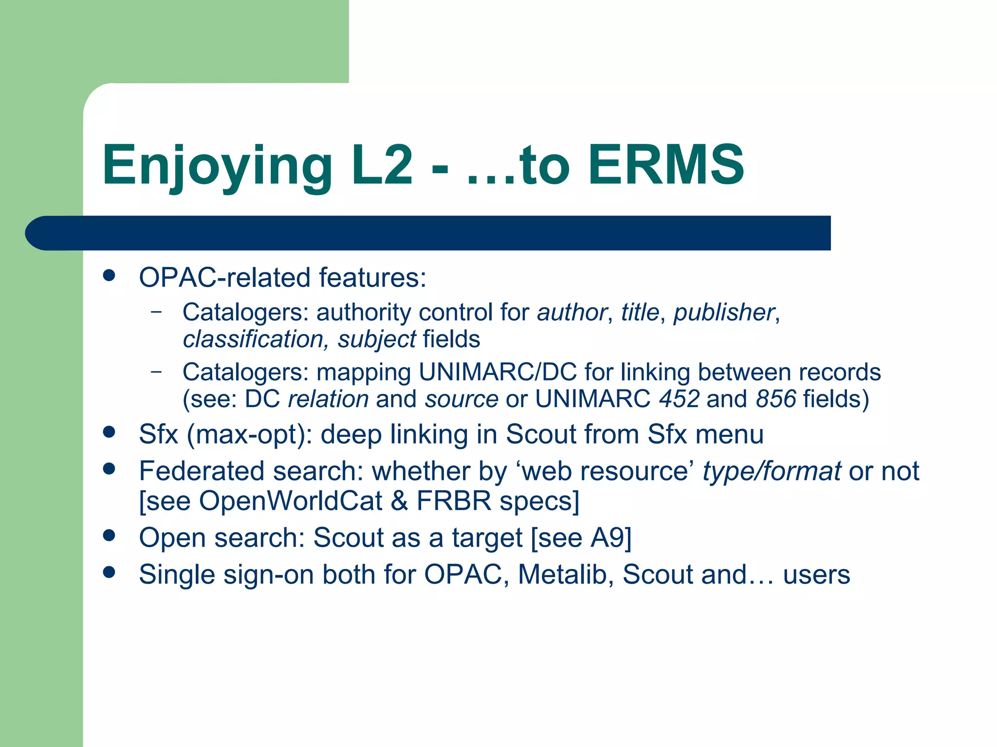 Enjoying L2 - …to ERMS OPAC-related features: Catalogers: authority control for  author ,  title ,  publisher ,  classification, subject  fields Catalogers: mapping UNIMARC/DC for linking between records (see: DC  relation  and  source  or UNIMARC  452  and  856  fields) Sfx (max-opt): deep linking in Scout from Sfx menu Federated search: whether by ‘web resource’  type/format  or not [see  OpenWorldCat  &  FRBR  specs] Open search: Scout as a target [see  A9 ] Single sign-on both for OPAC, Metalib, Scout and… users 