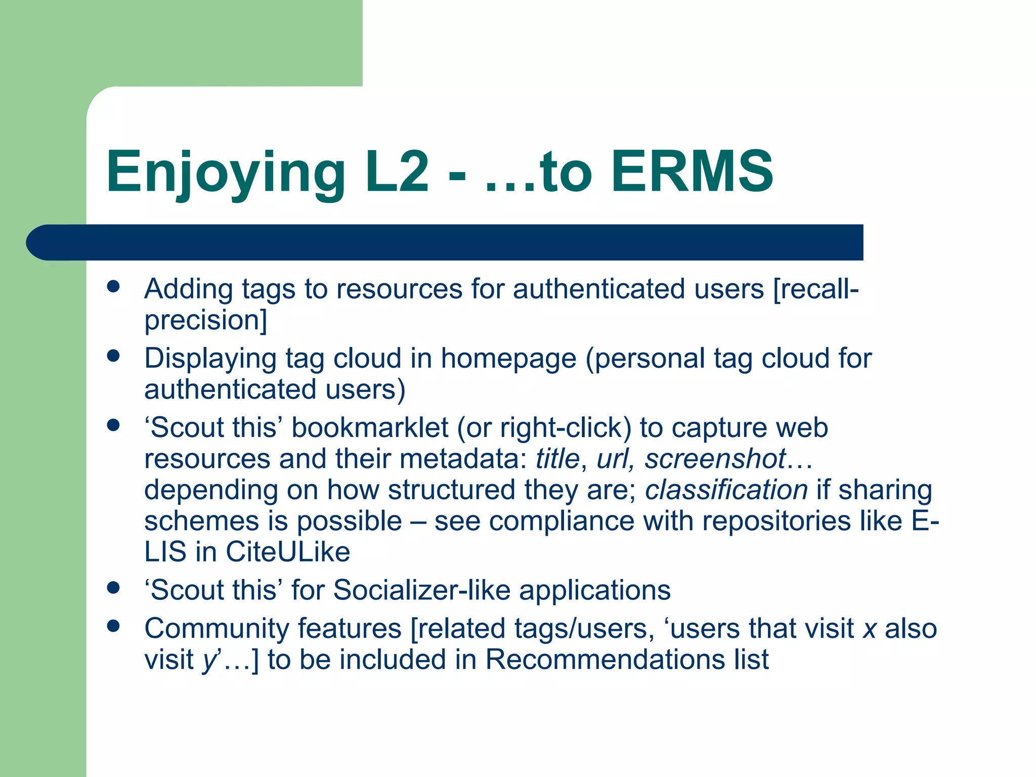 Enjoying L2 - …to ERMS Adding tags to resources for authenticated users [recall-precision] Displaying tag cloud in homepage (personal tag cloud for authenticated users) ‘ Scout this’ bookmarklet (or right-click) to capture web resources and their metadata:  title ,  url, screenshot … depending on how structured they are;  classification  if sharing schemes is possible – see compliance with repositories like E-LIS in CiteULike ‘ Scout this’ for  Socializer -like applications Community features [related tags/users, ‘users that visit  x  also visit  y ’…] to be included in Recommendations list 