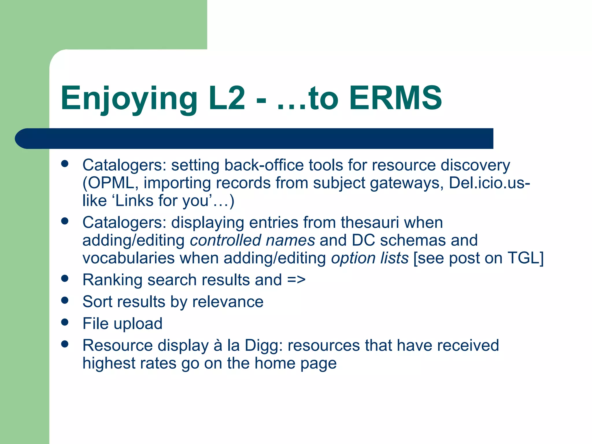 Enjoying L2 - …to ERMS Catalogers: setting back-office tools for resource discovery (OPML, importing records from subject gateways, Del.icio.us-like ‘Links for you’…) Catalogers: displaying entries from thesauri when adding/editing  controlled names  and DC schemas and vocabularies when adding/editing  option lists  [see  post  on TGL] Ranking search results and => Sort results by relevance File upload Resource display à la Digg: resources that have received highest rates go on the home page 
