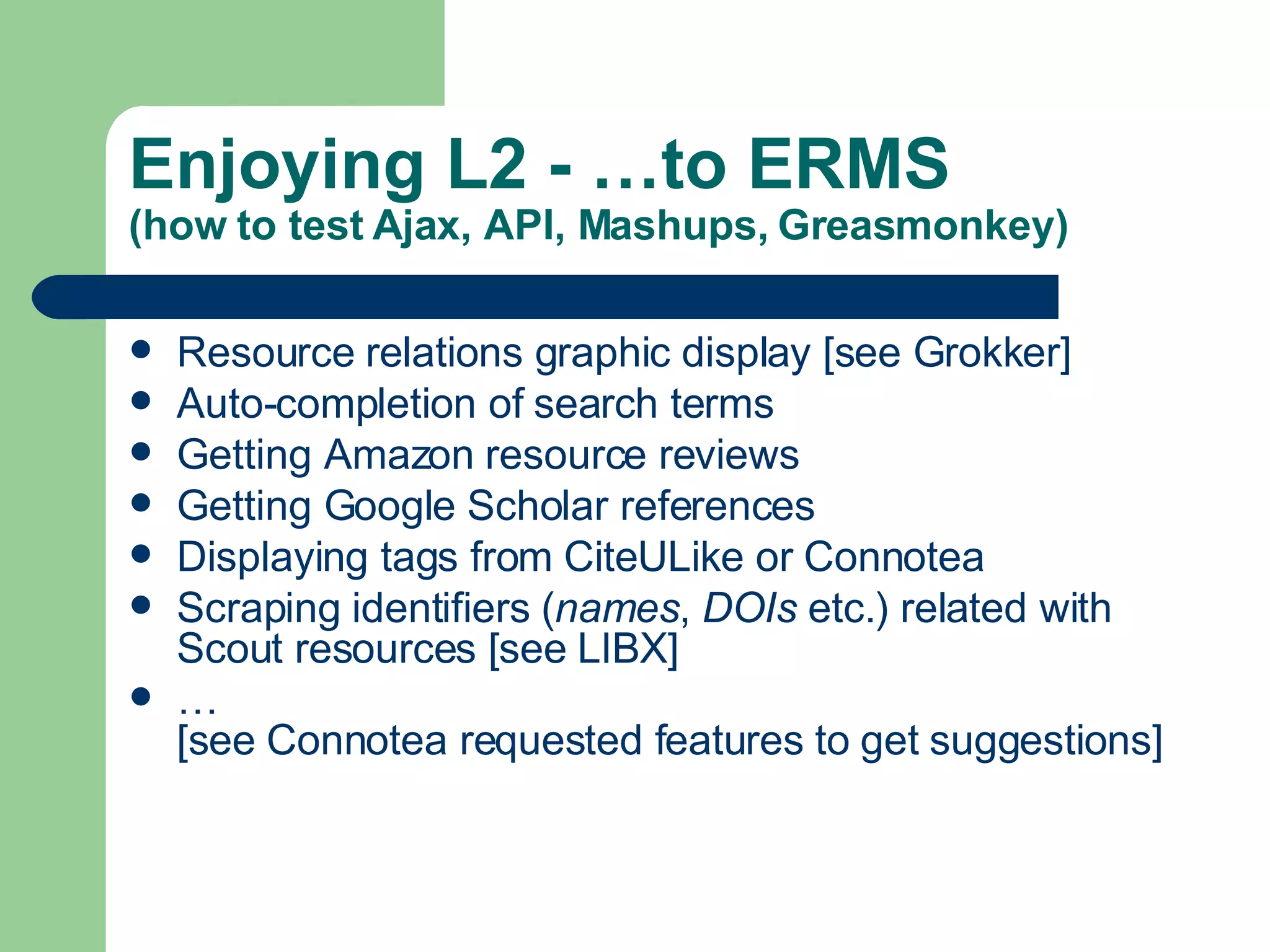 Enjoying L2 - …to ERMS (how to test Ajax, API, Mashups, Greasmonkey) Resource relations graphic display [see Grokker] Auto-completion of search terms Getting Amazon resource reviews Getting Google Scholar references  Displaying tags from  CiteULike  or  Connotea Scraping identifiers ( names ,  DOIs  etc.) related with Scout resources [see  LIBX ] … [see  Connotea requested features  to get suggestions] 