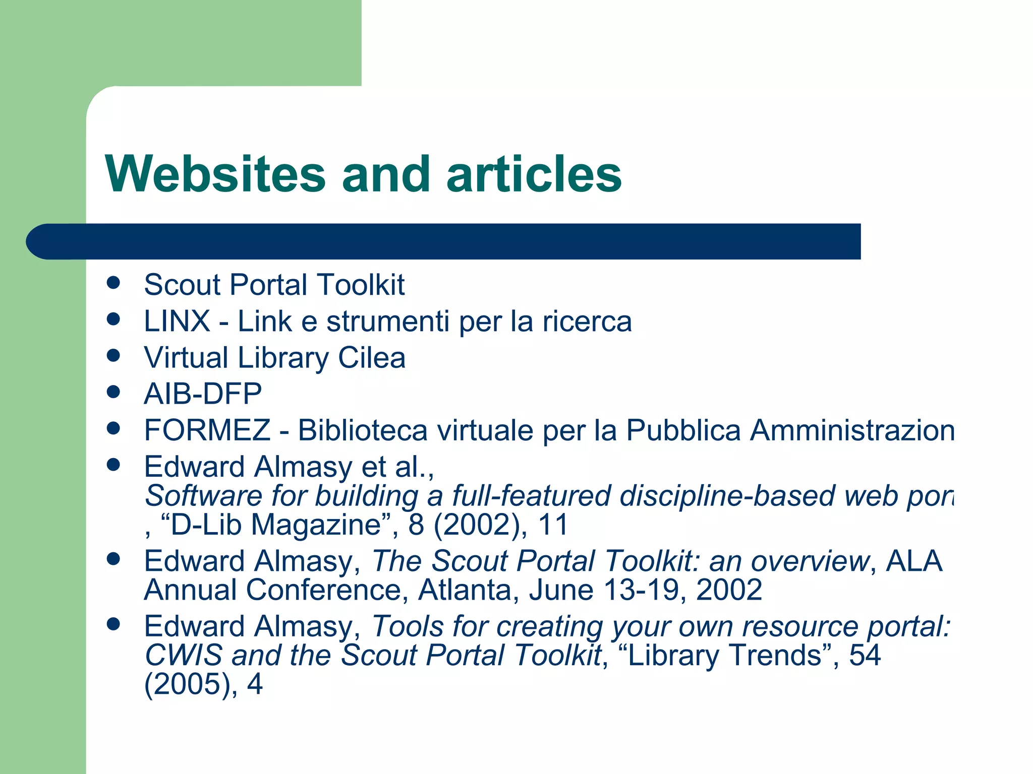 Websites and articles Scout Portal  Toolkit LINX -  Link  e strumenti per la ricerca Virtual Library  Cilea AIB-DFP FORMEZ - Biblioteca virtuale per la Pubblica Amministrazione Edward Almasy et al.,  Software for building a full-featured discipline-based web portal , “D-Lib Magazine”, 8 (2002), 11 Edward Almasy,  The Scout  Portal   Toolkit :  an   overview , ALA Annual Conference, Atlanta, June 13-19, 2002 Edward Almasy,  Tools for creating your own resource portal: CWIS and the Scout Portal Toolkit , “Library Trends”, 54 (2005), 4 