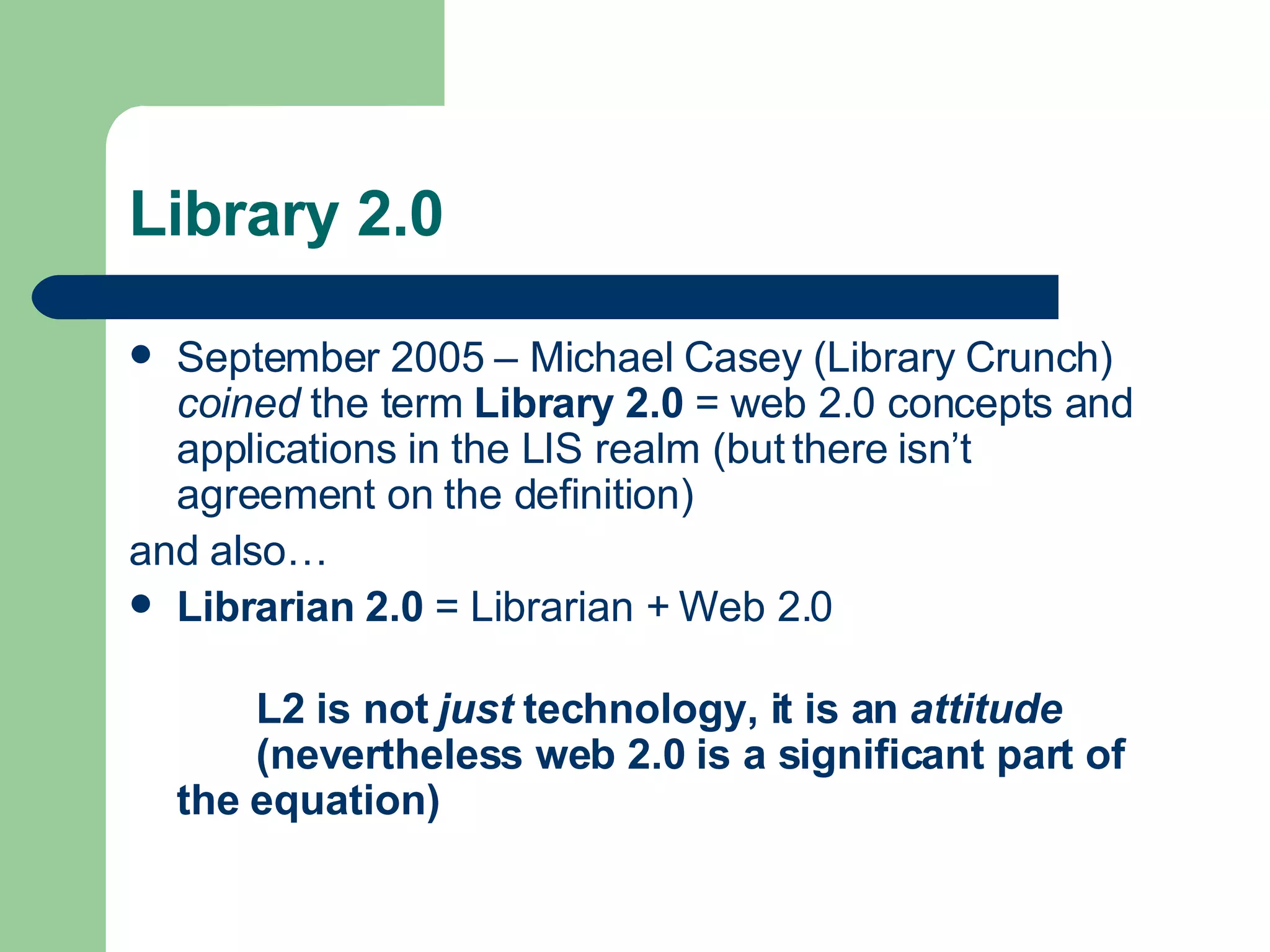 Library 2.0 September 2005 – Michael Casey ( Library Crunch )  coined  the term  Library 2.0  = web 2.0 concepts and applications in the LIS realm (but there isn’t agreement on the definition) and also… Librarian 2.0  = Librarian + Web 2.0 L2 is not  just  technology, it is an  attitude   (nevertheless web 2.0 is a significant part of  the equation) 