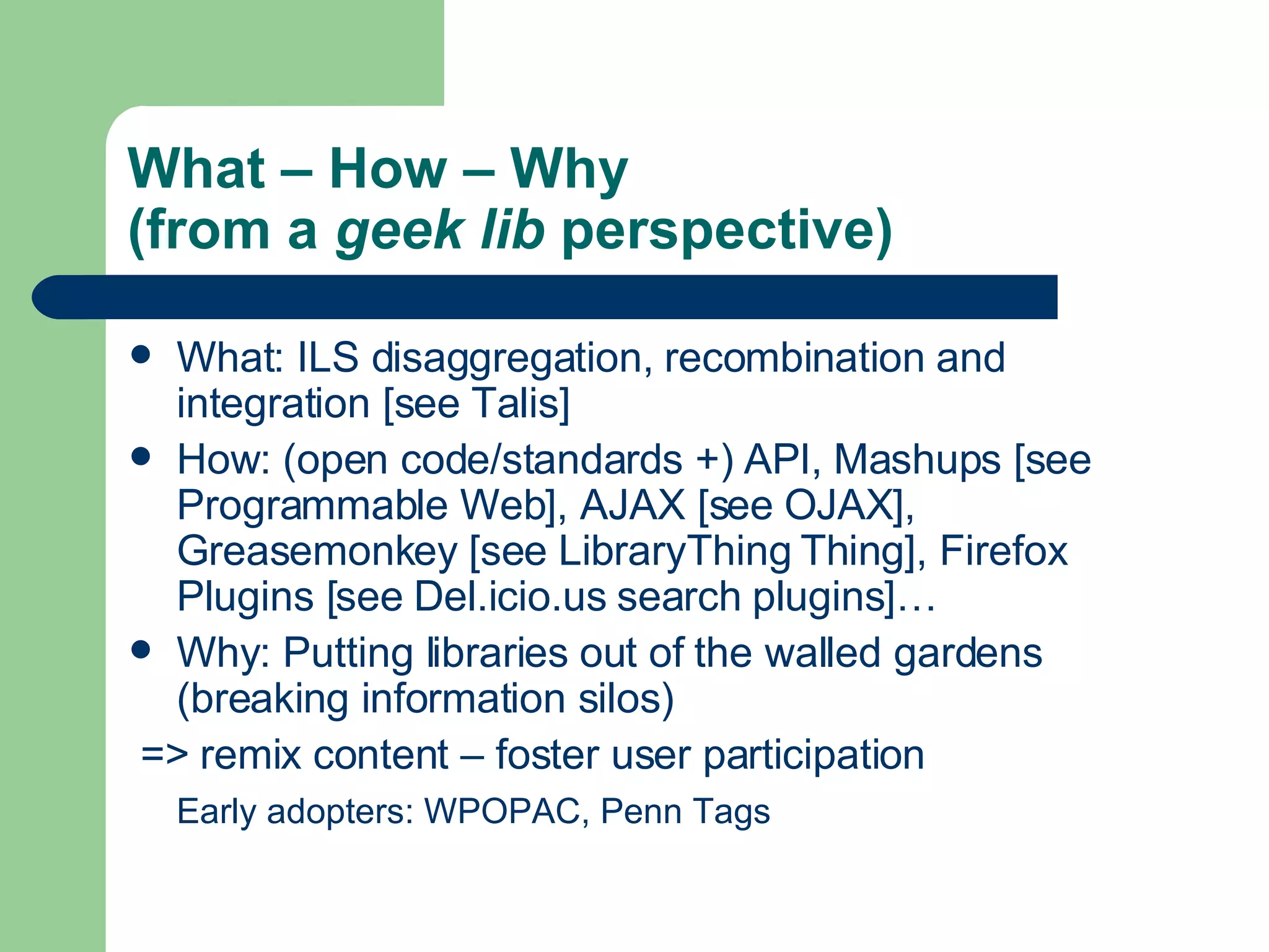 What – How – Why  (from a  geek lib  perspective) What: ILS disaggregation, recombination and integration [see  Talis ] How: (open code/standards +) API, Mashups [see  Programmable  Web ], AJAX [see  OJAX ], Greasemonkey [see  LibraryThing   Thing ], Firefox Plugins [see  Del.icio.us  search  plugins ]… Why: Putting libraries out of the walled gardens (breaking information silos) => remix content – foster user participation Early adopters:  WPOPAC ,  Penn   Tags 