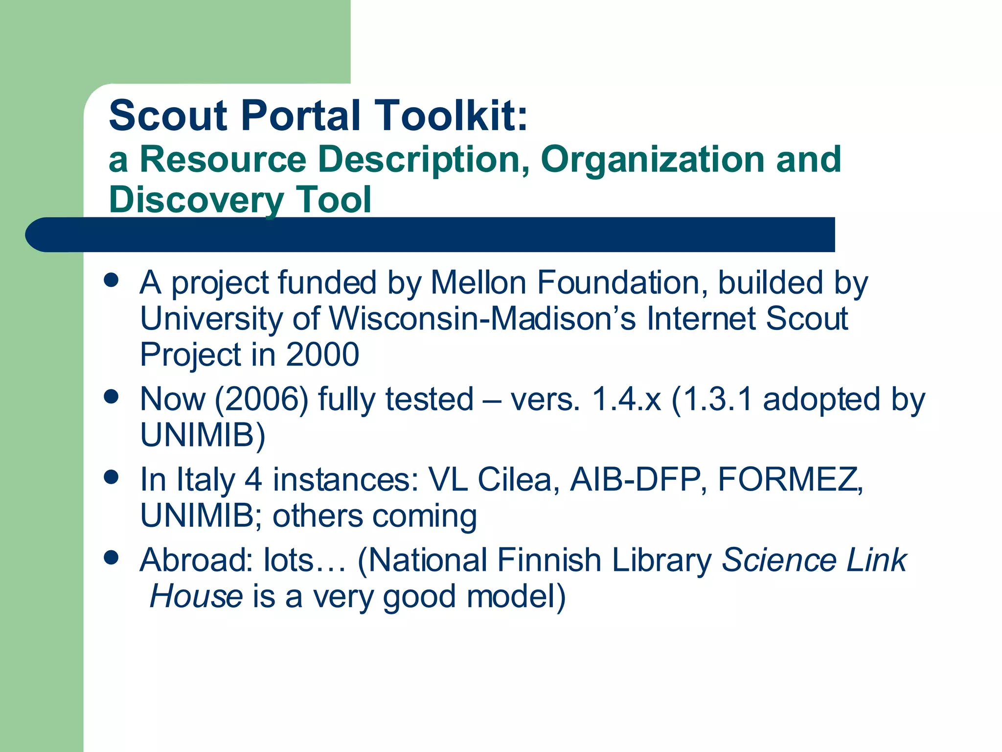Scout  Portal   Toolkit :  a Resource Description, Organization and Discovery Tool A project funded by Mellon Foundation, builded by University of Wisconsin-Madison’s Internet Scout Project in 2000 Now (2006) fully tested – vers. 1.4.x (1.3.1 adopted by UNIMIB) In Italy 4 instances:  VL  Cilea ,  AIB-DFP ,  FORMEZ ,  UNIMIB ; others coming Abroad: lots… (National Finnish Library  Science   Link  House  is a very good model) 