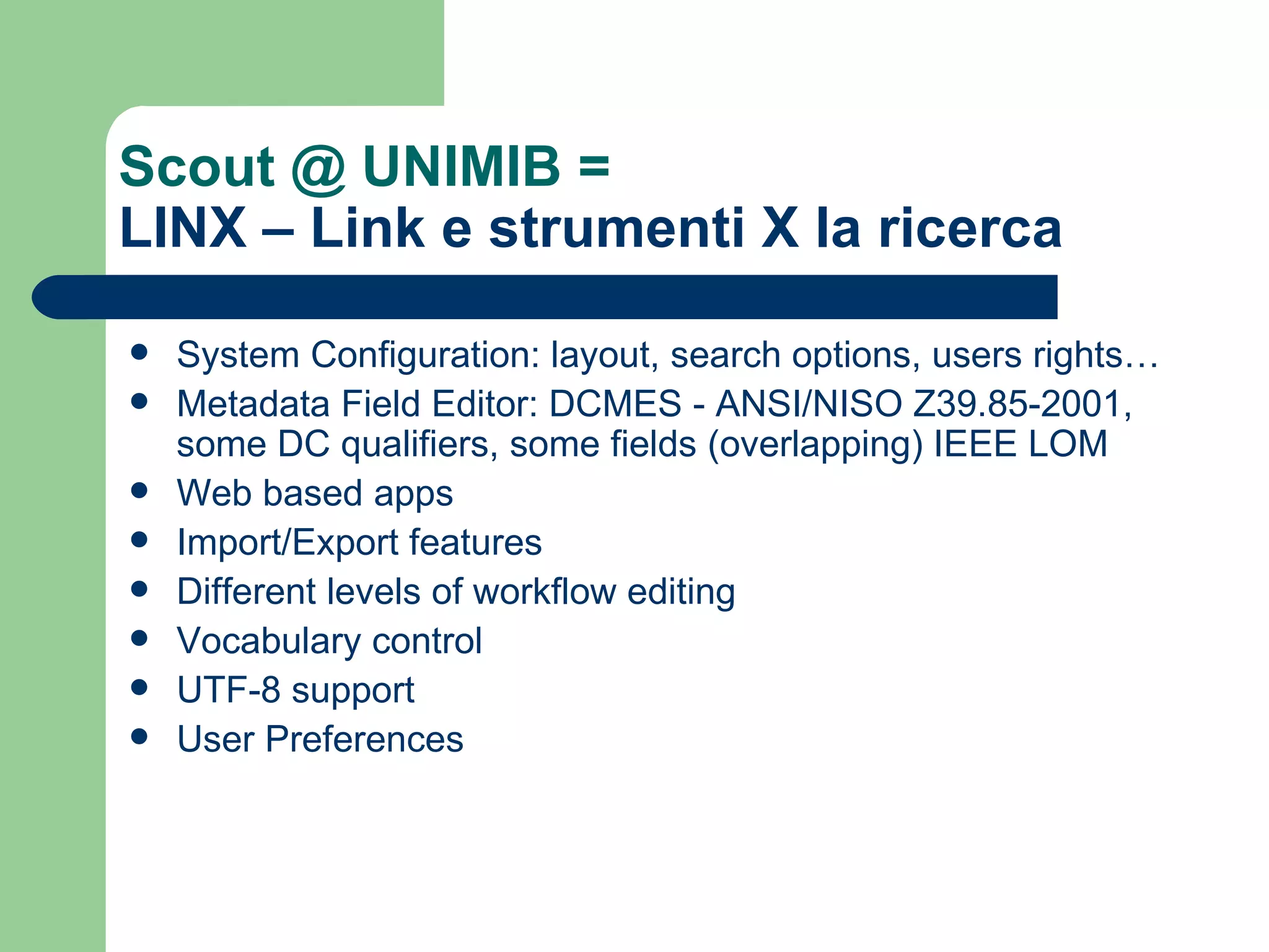 Scout @ UNIMIB =  LINX – Link e strumenti X la ricerca System Configuration: layout, search options, users rights… Metadata Field Editor: DCMES - ANSI/NISO Z39.85-2001, some  DC  qualifiers , some fields (overlapping)  IEEE LOM Web based apps Import/Export features Different levels of workflow editing Vocabulary control UTF-8 support User Preferences 