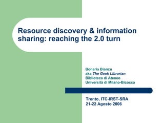 Resource discovery & information sharing: reaching the 2.0 turn Bonaria Biancu  aka  The Geek Librarian Biblioteca di Ateneo Università di Milano-Bicocca Trento, ITC-IRST-SRA 21-22 Agosto 2006 