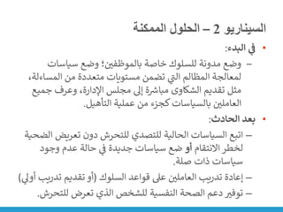 ‫السيناريو‬
2
–
‫الممكنة‬ ‫الحلول‬
•
‫البدء‬ ‫ي‬
‫ف‬
:
‒
‫سياسات‬ ‫وضع‬ ‫؛‬ ‫ن‬
‫بالموظفي‬ ‫خاصة‬ ‫للسلوك‬ ‫مدونة‬ ‫وضع‬
‫المس‬ ‫من‬ ‫متعددة‬ ‫مستويات‬ ‫تضمن‬ ‫ي‬
‫ر‬
‫الت‬ ‫المظالم‬ ‫لمعالجة‬
،‫اءلة‬
‫جمي‬ ‫وعرف‬ ،‫اإلدارة‬ ‫مجلس‬ ‫إىل‬ ‫ة‬ ‫ر‬
‫مبارس‬ ‫الشكاوى‬ ‫تقديم‬ ‫مثل‬
‫ع‬
‫التأهيل‬ ‫عملية‬ ‫من‬ ‫كجزء‬‫بالسياسات‬ ‫ن‬
‫العاملي‬
.
•
‫الحادث‬ ‫بعد‬
:
–
‫تعريض‬ ‫دون‬ ‫للتحرش‬ ‫للتصدي‬ ‫الحالية‬ ‫السياسات‬ ‫اتبع‬
‫الضحية‬
‫االنتقام‬ ‫لخطر‬
‫أو‬
‫وجود‬ ‫عدم‬ ‫حالة‬ ‫ي‬
‫ن‬
‫ف‬ ‫جديدة‬ ‫سياسات‬ ‫ضع‬
‫صلة‬ ‫ذات‬ ‫سياسات‬
.
–
‫السلوك‬ ‫قواعد‬ ‫عىل‬ ‫ن‬
‫العاملي‬ ‫تدريب‬ ‫إعادة‬
(
‫تدري‬ ‫تقديم‬ ‫أو‬
‫ي‬
‫أوىل‬ ‫ب‬
)
–
‫للتح‬ ‫تعرض‬ ‫الذي‬ ‫للشخص‬ ‫النفسية‬ ‫الصحة‬ ‫دعم‬ ‫توفت‬
‫رش‬
.
 