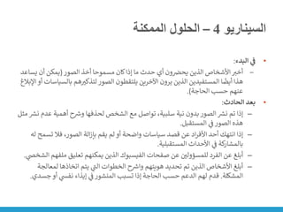 ‫السيناريو‬
4
–
‫الممكنة‬ ‫الحلول‬
•
‫البدء‬ ‫ي‬
‫ف‬
:
‒
‫الصور‬ ‫أخذ‬ ‫مسموحا‬ ‫كان‬‫إذا‬ ‫ما‬ ‫حدث‬ ‫أي‬ ‫ون‬ ‫ن‬
‫يحض‬ ‫الذين‬ ‫األشخاص‬‫أخت‬
(
‫يساع‬ ‫أن‬ ‫يمكن‬
‫د‬
‫بال‬ ‫هم‬‫لتذكت‬‫الصور‬ ‫يلتقطون‬ ‫اآلخرين‬ ‫يرون‬ ‫الذين‬ ‫المستفيدين‬ ‫ا‬
ً
‫أيض‬ ‫هذا‬
‫اإلبالغ‬‫أو‬ ‫سياسات‬
‫الحاجة‬ ‫حسب‬ ‫عنهم‬
.)
•
‫الحادث‬ ‫بعد‬
:
–
‫عد‬ ‫أهمية‬ ‫ح‬ ‫ر‬
‫ورس‬ ‫لحذفها‬ ‫الشخص‬ ‫مع‬ ‫تواصل‬ ،‫سلبية‬ ‫نية‬ ‫بدون‬‫الصور‬ ‫ر‬
‫نش‬ ‫تم‬ ‫إذا‬
‫مثل‬ ‫ر‬
‫نش‬ ‫م‬
‫المستقبل‬ ‫ي‬
‫ن‬
‫ف‬‫الصور‬ ‫هذه‬
.
–
‫تسمح‬ ‫فال‬ ،‫الصور‬ ‫الة‬‫ز‬‫بإ‬ ‫يقم‬ ‫لم‬‫أو‬ ‫واضحة‬ ‫سياسات‬ ‫قصد‬ ‫عن‬ ‫اد‬‫ر‬‫األف‬ ‫أحد‬ ‫انتهك‬ ‫إذا‬
‫له‬
‫المستقبلية‬ ‫األحداث‬ ‫ي‬
‫ن‬
‫ف‬ ‫كة‬
‫بالمشار‬
.
–
‫صفحات‬ ‫عن‬ ‫ن‬
‫للمسؤولي‬ ‫الفرد‬ ‫عن‬ ‫أبلغ‬
‫الفيسبوك‬
‫ملف‬ ‫تعليق‬ ‫يمكنهم‬ ‫الذين‬
‫ي‬
‫الشخض‬ ‫هم‬
.
–
‫لمع‬ ‫اتخاذها‬ ‫يتم‬ ‫ي‬
‫ر‬
‫الت‬ ‫الخطوات‬ ‫ح‬ ‫ر‬
‫وارس‬ ‫هويتهم‬ ‫تحديد‬ ‫تم‬ ‫الذين‬ ‫األشخاص‬ ‫أبلغ‬
‫الجة‬
‫المشكلة‬
.
‫جس‬‫أو‬ ‫ي‬
‫نفس‬ ‫إيذاء‬ ‫ي‬
‫ن‬
‫ف‬‫المنشور‬ ‫تسبب‬ ‫إذا‬ ‫الحاجة‬ ‫حسب‬ ‫الدعم‬ ‫لهم‬ ‫قدم‬
‫دي‬
.
 