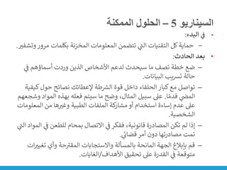 ‫السيناريو‬
5
–
‫الممكنة‬ ‫الحلول‬
•
‫ي‬
‫ف‬
‫البدء‬
:
‒
‫مرو‬ ‫بكلمات‬ ‫المخزنة‬ ‫المعلومات‬ ‫تتضمن‬ ‫ي‬
‫ر‬
‫الت‬ ‫التقنيات‬ ‫كل‬‫حماية‬
‫وتشفت‬‫ر‬
.
•
‫الحادث‬ ‫بعد‬
:
–
‫ي‬
‫ن‬
‫ف‬ ‫أسماؤهم‬ ‫وردت‬ ‫الذين‬ ‫األشخاص‬ ‫لدعم‬ ‫سيحدث‬ ‫ما‬ ‫تصف‬ ‫خطة‬ ‫ضع‬
‫البيانات‬ ‫يب‬‫ش‬‫ت‬ ‫حالة‬
.
–
‫كي‬‫حول‬ ‫نصائح‬ ‫إلعطائك‬ ‫طة‬ ‫ر‬
‫الش‬ ‫قوة‬ ‫داخل‬ ‫الحلفاء‬‫كبار‬‫مع‬ ‫تواصل‬
‫فية‬
‫ا‬ ً‫قدم‬ ‫ي‬
‫ن‬
‫المض‬
.
‫المو‬ ‫بهذه‬ ‫فعله‬ ‫سيتم‬ ‫ما‬ ‫وضح‬ ،‫المثال‬ ‫سبيل‬ ‫عىل‬
‫وشجعهم‬ ‫اد‬
‫المعل‬ ‫من‬ ‫ها‬‫وغت‬ ‫الطبية‬ ‫الملفات‬ ‫كة‬
‫مشار‬‫أو‬ ‫استخدام‬ ‫إساءة‬ ‫عدم‬ ‫عىل‬
‫ومات‬
‫الشخصية‬
.
–
‫ي‬
‫ن‬
‫ف‬ ‫للطعن‬ ‫بمحام‬ ‫االتصال‬ ‫ي‬
‫ن‬
‫ف‬‫ففكر‬ ،‫قانونية‬ ‫المصادرة‬ ‫تكن‬ ‫لم‬ ‫إذا‬
‫ي‬
‫ر‬
‫الت‬ ‫المواد‬
‫ي‬
‫قضان‬‫أمر‬ ‫دون‬ ‫مصادرتها‬ ‫تمت‬
.
–
‫تغ‬ ‫وأي‬ ‫حة‬ ‫ر‬
‫المقت‬ ‫واالستجابات‬ ‫بالمسألة‬ ‫المانحة‬ ‫الجهة‬ ‫بإبالغ‬ ‫قم‬
‫ات‬‫يت‬
‫األهداف‬ ‫تحقيق‬ ‫عىل‬ ‫القدرة‬ ‫ي‬
‫ن‬
‫ف‬ ‫متوقعة‬
/
‫الغايات‬
.
 