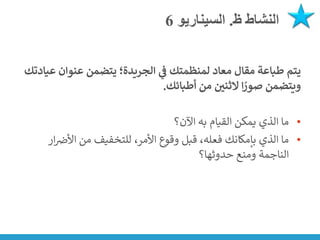 ‫ظ‬ ‫النشاط‬
.
‫السيناريو‬
6
‫ع‬ ‫عنوان‬ ‫يتضمن‬ ‫الجريدة؛‬ ‫ي‬
‫ف‬ ‫لمنظمتك‬ ‫معاد‬ ‫مقال‬ ‫طباعة‬ ‫يتم‬
‫يادتك‬
‫أطبائك‬ ‫من‬ ‫ر‬
‫الثني‬ ‫ا‬ ً
‫صور‬ ‫ويتضمن‬
.
•
‫اآلن؟‬ ‫به‬ ‫القيام‬ ‫يمكن‬ ‫الذي‬ ‫ما‬
•
‫ن‬
‫األض‬ ‫من‬ ‫للتخفيف‬ ،‫األمر‬ ‫وقوع‬ ‫قبل‬ ،‫فعله‬ ‫بإمكانك‬ ‫الذي‬ ‫ما‬
‫ار‬
‫حدوثها؟‬ ‫ومنع‬ ‫الناجمة‬
 