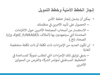 ‫التمويل‬ ‫وخطط‬ ‫األمنية‬ ‫الخطط‬ ‫إنجاز‬
•
‫األمن‬ ‫خطط‬ ‫إنجاز‬ ‫يشمل‬ ‫أن‬ ‫يمكن‬
–
‫منظمتك‬ ‫ي‬
‫ن‬
‫ف‬ ‫اآلخرين‬ ‫تأييد‬ ‫عىل‬ ‫الحصول‬
–
‫امات‬‫ن‬ ‫ر‬
‫االلت‬ ‫حول‬ ‫اآلخرين‬ ‫المصلحة‬ ‫أصحاب‬ ‫من‬ ‫االستفسار‬
‫بها‬ ‫سيتعهدون‬ ‫ي‬
‫ر‬
‫الت‬ ‫المحددة‬
(
،‫المالك‬
LINKAGES
/
EpiC
‫ارة‬‫ز‬‫و‬ ،
‫إلخ‬ ،‫الصحة‬
).
•
‫منخ‬ ‫تكلفة‬ ‫ذات‬ ‫أو‬ ‫تكلفة‬ ‫ذات‬ ‫اءات‬‫ر‬‫اإلج‬ ‫من‬ ‫العديد‬ ‫تكون‬ ‫لن‬
‫فضة‬
‫للغاية‬
–
‫ل‬
ً
‫تمويًل‬ ‫تتطلب‬ ‫ي‬
‫ر‬
‫الت‬ ‫اءات‬‫ر‬‫اإلج‬ ‫تلك‬ ‫توثيق‬ ‫ي‬
‫ن‬
‫ينبغ‬
‫ي‬
‫ن‬
‫ف‬ ‫لمساعدة‬
‫المم‬ ‫من‬ ‫والفرص‬ ‫كاء‬ ‫ر‬
‫الش‬ ‫لمؤتمر‬ ‫ي‬
‫المستقبىل‬ ‫التخطيط‬
‫ن‬
‫ولي‬
‫اآلخرين‬
 