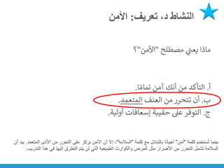 ‫تعريف‬ ،‫د‬ ‫النشاط‬
:
‫األمن‬
‫مصطلح‬ ‫ي‬
‫ن‬
‫يعت‬ ‫ماذا‬
"
‫األمن‬
"
‫؟‬
‫أ‬
.
‫ا‬ ً‫تمام‬ ‫آمن‬ ‫أنك‬ ‫من‬ ‫التأكد‬
.
‫ب‬
.
‫العنف‬ ‫من‬ ‫تتحرر‬ ‫أن‬
‫المتعمد‬
.
‫ج‬
.
‫أولية‬ ‫إسعافات‬ ‫حقيبة‬ ‫عىل‬ ‫التوفر‬
.
‫كلمة‬ ‫ستخدم‬ُ‫ت‬ ‫بينما‬
"
‫أمن‬
"
‫كلمة‬ ‫مع‬ ‫بالتبادل‬ ‫ا‬ً‫ن‬‫أحيا‬
"
‫السالمة‬
"
‫ال‬ ‫األذى‬ ‫من‬ ‫التحرر‬ ‫على‬ ‫يركز‬ ‫األمن‬ ‫أن‬ ‫إال‬ ،
‫متعمد‬
.
‫أن‬ ‫بيد‬
‫الت‬ ‫هذا‬ ‫في‬ ‫إليها‬ ‫التطرق‬ ‫يتم‬ ‫لن‬ ‫التي‬ ‫الطبيعية‬ ‫والكوارث‬ ‫المرض‬ ‫مثل‬ ‫األضرار‬ ‫من‬ ‫التحرر‬ ‫تشمل‬ ‫السالمة‬
‫دريب‬
.
 
