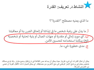 ‫د‬ ‫النشاط‬
.
‫تعريف‬
:
‫القدرة‬
‫مصطلح‬ ‫يعنيه‬ ‫الذي‬ ‫ما‬
"
‫القدرة‬
"
‫؟‬
‫أ‬
.
‫مع‬ ‫أو‬ ‫بنا‬ ‫ر‬ ‫ن‬
‫الض‬ ‫إلحاق‬ ‫أو‬ ‫إيذائنا‬ ‫ي‬
‫ن‬
‫ف‬ ‫ما‬ ‫شخص‬ ‫رغبة‬ ‫عىل‬ ‫يدل‬ ‫ما‬
‫اقبتنا‬
‫ب‬
.
‫مورد‬ ‫أي‬
(
‫شخ‬ ‫أو‬ ‫تحتية‬ ‫بنية‬ ‫أو‬ ‫اتصال‬ ‫جهات‬ ‫أو‬ ‫مقدرة‬ ‫أو‬ ‫ي‬
‫ماىل‬
‫صية‬
‫إلخ‬
)
‫األمن‬ ‫ن‬
‫لتحسي‬ ‫استخدامه‬ ‫يمكننا‬
.
‫ج‬
.
‫ما‬ ‫ء‬ ‫ي‬
‫ر‬
‫ش‬ ‫خطورة‬ ‫مدى‬
.
‫ا‬ً‫ب‬‫تقري‬ ‫شيء‬ ‫أي‬ ‫القدرات‬ ‫تمثل‬ ‫أن‬ ‫يمكن‬
.
‫متوتر‬ ‫وضع‬ ‫فتيل‬ ‫نزع‬ ‫في‬ ‫الفكاهة‬ ‫حس‬ ‫يساعد‬ ‫أن‬ ‫يمكن‬ ‫حيث‬
.
‫ص‬ ‫تؤدي‬ ‫وقد‬
‫لتك‬
‫مضايقتك‬ ‫من‬ ‫اآلخرين‬ ‫منع‬ ‫إلى‬ ‫الوطني‬ ‫اإليدز‬ ‫برنامج‬ ‫في‬ ‫يعمل‬ ‫بشخص‬
.
‫تحمي‬ ‫أن‬ ‫القوية‬ ‫األقفال‬ ‫ذات‬ ‫للسيارة‬ ‫يمكن‬ ‫أي‬
‫للسرقة‬ ‫التعرض‬ ‫من‬
.
 