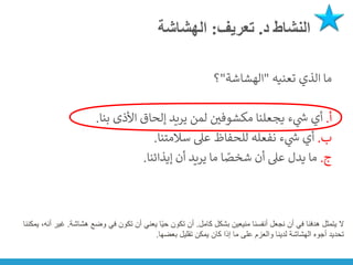 ‫د‬ ‫النشاط‬
.
‫تعريف‬
:
‫الهشاشة‬
‫تعنيه‬ ‫الذي‬ ‫ما‬
"
‫الهشاشة‬
"
‫؟‬
‫أ‬
.
‫بنا‬ ‫األذى‬ ‫إلحاق‬ ‫يريد‬ ‫لمن‬ ‫ن‬
‫مكشوفي‬ ‫يجعلنا‬ ‫ء‬ ‫ي‬
‫ر‬
‫ش‬ ‫أي‬
.
‫ب‬
.
‫سالمتنا‬ ‫عىل‬ ‫للحفاظ‬ ‫نفعله‬ ‫ء‬ ‫ي‬
‫ر‬
‫ش‬ ‫أي‬
.
‫ج‬
.
‫إيذائنا‬ ‫أن‬ ‫يريد‬ ‫ما‬ ‫ا‬ ً
‫شخص‬ ‫أن‬ ‫عىل‬ ‫يدل‬ ‫ما‬
.
‫ال‬
‫كامل‬ ‫بشكل‬ ‫منيعين‬ ‫أنفسنا‬ ‫نجعل‬ ‫أن‬ ‫في‬ ‫هدفنا‬ ‫يتمثل‬
.
‫هشاشة‬ ‫وضع‬ ‫في‬ ‫تكون‬ ‫أن‬ ‫يعني‬ ‫ا‬ً‫ي‬‫ح‬ ‫تكون‬ ‫أن‬
.
‫ي‬ ،‫أنه‬ ‫غير‬
‫مكننا‬
‫بعضها‬ ‫تقليل‬ ‫يمكن‬ ‫كان‬ ‫إذا‬ ‫ما‬ ‫على‬ ‫والعزم‬ ‫لدينا‬ ‫الهشاشة‬ ‫أجوه‬ ‫تحديد‬
.
 