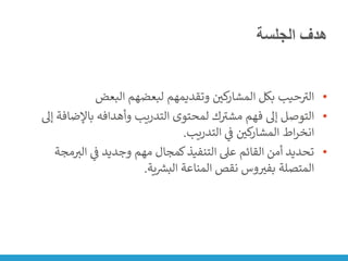 ‫الجلسة‬ ‫هدف‬
•
‫البعض‬ ‫لبعضهم‬ ‫وتقديمهم‬ ‫ن‬
‫كي‬
‫المشار‬ ‫بكل‬ ‫حيب‬ ‫ر‬
‫الت‬
•
‫باإلض‬ ‫وأهدافه‬ ‫التدريب‬ ‫لمحتوى‬ ‫ك‬ ‫ر‬
‫مشت‬ ‫فهم‬ ‫إىل‬ ‫التوصل‬
‫إىل‬ ‫افة‬
‫التدريب‬ ‫ي‬
‫ن‬
‫ف‬ ‫ن‬
‫كي‬
‫المشار‬ ‫اط‬‫ر‬‫انخ‬
.
•
‫الت‬ ‫ي‬
‫ن‬
‫ف‬ ‫وجديد‬ ‫مهم‬ ‫كمجال‬‫التنفيذ‬ ‫عىل‬ ‫القائم‬ ‫أمن‬ ‫تحديد‬
‫مجة‬
‫ية‬ ‫ر‬
‫البش‬ ‫المناعة‬ ‫نقص‬ ‫وس‬‫بفت‬ ‫المتصلة‬
.
 