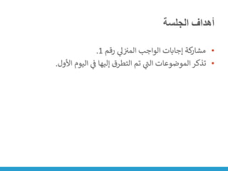 ‫الجلسة‬ ‫أهداف‬
•
‫رقم‬ ‫ي‬
‫ىل‬ ‫ن‬ ‫ن‬
‫المت‬ ‫الواجب‬ ‫إجابات‬ ‫كة‬
‫مشار‬
1
.
•
‫األول‬ ‫اليوم‬ ‫ي‬
‫ن‬
‫ف‬ ‫إليها‬ ‫التطرق‬ ‫تم‬ ‫ي‬
‫ر‬
‫الت‬ ‫الموضوعات‬ ‫تذكر‬
.
 
