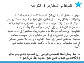 ‫م‬ ‫النشاط‬
.
‫السيناريو‬
1
‫التوعية‬ ،
‫مارفن‬
‫توعية‬ ‫عامل‬ ‫هو‬
(
ORW
)
‫الذكرية‬ ‫الواقيات‬ ‫تقدم‬ ‫لمنظمة‬
‫لقات‬‫ز‬‫والم‬
.
‫ح‬ ،‫الليلية‬ ‫النوادي‬ ‫مثل‬ ،‫أماكن‬ ‫إىل‬ ‫بمفرده‬ ‫يتنقل‬
‫يجتمع‬ ‫يث‬
‫المثليون‬ ‫الرجال‬
.
‫ذكر‬ ‫واقيات‬ ‫ثالثة‬ ‫يوفر‬ ،‫هناك‬ ‫وجوده‬ ‫وأثناء‬
‫وثالثة‬ ‫ية‬
‫شخص‬ ‫لكل‬ ‫لقة‬‫ز‬‫م‬ ‫مواد‬
(
‫لسيا‬ ‫ا‬
ُ
‫وفق‬ ‫ا‬
ً
‫مسبق‬ ‫معبأة‬ ‫أكياس‬ ‫ي‬
‫ن‬
‫ف‬
‫سة‬
‫تنظيمية‬
.)
‫ي‬
‫ن‬
‫ف‬ ‫مختلفون‬ ‫رجال‬ ‫طالب‬ ،‫متتالية‬ ‫أسابيع‬ ‫ولعدة‬
‫معينة‬ ‫حانة‬
‫الذكري‬ ‫ي‬
‫ر‬
‫الواف‬ ‫من‬ ‫المزيد‬
.
‫رفض‬ ،‫مرة‬ ‫كل‬ ‫ي‬
‫ن‬
‫وف‬
‫مارفن‬
‫س‬ ‫ا‬ ً
‫موضح‬ ،
‫ياسة‬
‫ي‬
‫ن‬
‫المدن‬ ‫المجتمع‬ ‫منظمة‬
.
‫يصيح‬ ‫كان‬‫رجل‬ ‫قام‬ ، ‫ي‬
‫اللياىل‬ ‫إحدى‬ ‫ي‬
‫ن‬
‫ف‬
‫ب‬
‫مارفن‬
‫بش‬ ‫به‬ ‫ن‬
‫وض‬ ،‫عليه‬ ‫كاملة‬‫ة‬‫بت‬ ‫زجاجة‬ ‫بإلقاء‬ ،‫مناسبات‬ ‫عدة‬ ‫ي‬
‫ن‬
‫ف‬
‫عىل‬ ‫دة‬
‫أسه‬‫ر‬
.
‫وال‬ ‫والموارد‬ ‫الضحية‬ ‫إىل‬ ‫الوصول‬ ‫من‬ ‫للحد‬ ‫فعله‬ ‫يمكن‬ ‫الذي‬ ‫ما‬
‫دافع‬
‫أخرى؟‬ ‫مرة‬ ‫هذا‬ ‫حدوث‬ ‫ار‬‫ر‬‫تك‬ ‫لمنع‬ ‫العقاب‬ ‫من‬ ‫واإلفالت‬
 