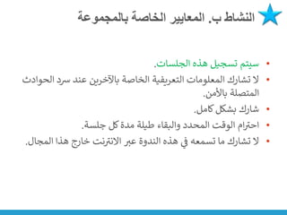 ‫ب‬ ‫النشاط‬
.
‫بالمجموعة‬ ‫الخاصة‬ ‫المعايير‬
•
‫الجلسات‬ ‫هذه‬ ‫تسجيل‬ ‫سيتم‬
.
•
‫رسد‬ ‫عند‬ ‫باآلخرين‬ ‫الخاصة‬ ‫التعريفية‬ ‫المعلومات‬ ‫تشارك‬ ‫ال‬
‫الحوادث‬
‫باألمن‬ ‫المتصلة‬
.
•
‫كامل‬‫بشكل‬ ‫شارك‬
.
•
‫جلسة‬ ‫كل‬‫مدة‬ ‫طيلة‬ ‫والبقاء‬ ‫المحدد‬ ‫الوقت‬ ‫ام‬ ‫ر‬
‫احت‬
.
•
‫عت‬ ‫الندوة‬ ‫هذه‬ ‫ي‬
‫ن‬
‫ف‬ ‫تسمعه‬ ‫ما‬ ‫تشارك‬ ‫ال‬
‫المجال‬ ‫هذا‬ ‫خارج‬ ‫نت‬ ‫ر‬
‫االنت‬
.
 