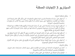 ‫السيناريو‬
3
‫الممكنة‬ ‫اإلجابات‬
•
‫باتريك‬ ‫لمنظمة‬ ‫يمكن‬
–
‫عامل‬ ‫لكل‬ ‫يمكن‬ ‫ي‬
‫ر‬
‫الت‬ ‫بالمعلومات‬ ‫يتعلق‬ ‫فيما‬ ‫وتدريب‬ ‫واضحة‬ ‫سياسات‬ ‫عىل‬‫تتوفر‬ ‫أن‬
‫لدى‬ ‫توعية‬
‫م‬ ‫أو‬ ،‫ألقاب‬ ‫وال‬ ،‫صور‬ ‫هناك‬ ‫يكون‬ ‫ال‬ ‫أن‬ ،‫المثال‬ ‫سبيل‬ ‫عىل‬ ‫كتها؛‬
‫مشار‬ ‫نت‬ ‫ر‬
‫اإلنت‬‫عت‬ ‫منظمة‬
‫علومات‬
‫شخصية‬
(
‫الموارد‬ ،‫الوصول‬
)
–
‫الع‬ ‫مع‬ ‫عالقات‬ ‫إقامة‬ ‫يمكنهم‬ ‫ال‬ ‫التوعية‬ ‫عمال‬ ‫أن‬ ‫عىل‬ ‫تنص‬ ‫واضحة‬ ‫سياسات‬ ‫لديها‬ ‫يكون‬ ‫أن‬
‫مالء؛‬
‫طلب‬ ‫إذا‬ ‫التوعية‬ ‫عمال‬ ‫طرف‬ ‫من‬ ‫الستخدامها‬ ‫بنصوص‬ ‫مصحوبة‬ ‫السياسات‬ ‫تكون‬ ‫أن‬ ‫ويمكن‬
‫منهم‬
‫عالقة‬ ‫ي‬
‫ن‬
‫ف‬ ‫اط‬‫ر‬‫االنخ‬ ‫العمالء‬
(
‫دافع‬
)
–
‫ا‬
ً
‫أبد‬ ‫ي‬
‫ر‬
‫يلتف‬ ‫أال‬ ‫ي‬
‫ن‬
‫ينبغ‬ ‫نت‬ ‫ر‬
‫اإلنت‬‫عت‬ ‫التوعية‬ ‫عامل‬ ‫أن‬ ‫عىل‬ ‫تنص‬ ‫سياسة‬ ‫لها‬ ‫يكون‬ ‫أن‬
‫مع‬ ‫الموقع‬ ‫خارج‬
‫يكو‬ ‫أن‬ ‫يجب‬ ‫أو‬ ‫نت‬ ‫ر‬
‫باإلنت‬ ‫المتصل‬‫غت‬ ‫إىل‬ ‫المتصل‬ ‫وضع‬ ‫من‬ ‫نقلهم‬ ‫يتم‬ ‫الذين‬ ‫العمالء‬
‫التوعية‬ ‫عامل‬ ‫ن‬
‫النقل‬ ‫عملية‬ ‫يتوىل‬ ‫الذي‬ ‫الشخص‬ ‫هو‬ ‫الجديد‬
(
‫الوصول‬
)
–
‫ي‬
‫ن‬
‫ف‬ ‫بما‬ ،‫خطر‬ ‫ي‬
‫ن‬
‫ف‬ ‫يكونون‬ ‫قد‬ ‫الذين‬ ‫ن‬
‫الموظفي‬ ‫حماية‬ ‫كيفية‬‫حول‬ ‫سياسة‬ ‫عىل‬‫تتوفر‬ ‫أن‬
‫األموال‬ ‫ذلك‬
‫ن‬
‫التوطي‬ ‫إلعادة‬ ‫المخصصة‬
(
‫الوصول‬
)
•
‫لباتريك‬ ‫يمكن‬
:
–
‫نت‬ ‫ر‬
‫اإلنت‬‫عت‬ ‫نفسه‬ ‫عن‬ ‫المتاحة‬ ‫المعلومات‬ ‫من‬ ‫الحد‬
(
‫ملف‬ ‫إنشاء‬ ‫عدم‬ ،‫المثال‬ ‫سبيل‬ ‫عىل‬
‫تعريف‬
LinkedIn
‫والصورة‬ ‫الكامل‬ ‫واالسم‬ ‫المنظمة‬ ‫يتضمن‬
)
–
‫التوجيه‬ ‫وطلب‬ ‫الفور‬ ‫عىل‬ ‫المنظمة‬ ‫إىل‬ ‫العمالء‬ ‫بشأن‬ ‫اإلبالغ‬
 