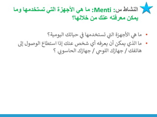 ‫س‬ ‫النشاط‬
:
Menti
:
‫وما‬ ‫تستخدمها‬ ‫التي‬ ‫األجهزة‬ ‫هي‬ ‫ما‬
‫خاللها؟‬ ‫من‬ ‫عنك‬ ‫معرفته‬ ‫يمكن‬
•
‫اليومية؟‬ ‫حياتك‬ ‫ي‬
‫ن‬
‫ف‬ ‫تستخدمها‬ ‫ي‬
‫ر‬
‫الت‬ ‫األجهزة‬ ‫ي‬
‫ه‬ ‫ما‬
•
‫إىل‬ ‫الوصول‬ ‫استطاع‬ ‫إذا‬ ‫عنك‬ ‫شخص‬ ‫أي‬ ‫يعرفه‬ ‫أن‬ ‫يمكن‬ ‫الذي‬ ‫ما‬
‫هاتفك‬
/
‫ي‬
‫اللوج‬ ‫جهازك‬
/
‫؟‬ ‫ي‬
‫الحاسون‬ ‫جهازك‬
 