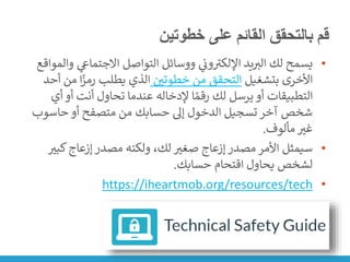 ‫خطوتين‬ ‫على‬ ‫القائم‬ ‫بالتحقق‬ ‫قم‬
•
‫و‬ ‫ي‬
‫االجتماع‬ ‫التواصل‬ ‫ووسائل‬ ‫ي‬
‫ن‬
‫ون‬ ‫ر‬
‫اإللكت‬ ‫يد‬‫الت‬ ‫لك‬ ‫يسمح‬
‫المواقع‬
‫بتشغيل‬ ‫األخرى‬
‫ن‬
‫خطوتي‬ ‫من‬ ‫التحقق‬
‫من‬ ‫ا‬ً
‫رمز‬ ‫يطلب‬ ‫الذي‬
‫أحد‬
‫أي‬ ‫أو‬ ‫أنت‬ ‫تحاول‬ ‫عندما‬ ‫إلدخاله‬ ‫ا‬ ً‫رقم‬ ‫لك‬ ‫يرسل‬ ‫أو‬ ‫التطبيقات‬
‫حاسوب‬ ‫أو‬ ‫متصفح‬ ‫من‬ ‫حسابك‬ ‫إىل‬ ‫الدخول‬ ‫تسجيل‬ ‫آخر‬ ‫شخص‬
‫مألوف‬ ‫غت‬
.
•
‫كبت‬‫إزعاج‬ ‫مصدر‬ ‫ولكنه‬ ،‫لك‬ ‫صغت‬ ‫إزعاج‬ ‫مصدر‬ ‫األمر‬ ‫سيمثل‬
‫حسابك‬ ‫اقتحام‬ ‫يحاول‬ ‫لشخص‬
.
•
https://iheartmob.org/resources/tech
 