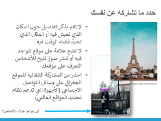 ‫نفسك‬ ‫عن‬ ‫تشاركه‬ ‫ما‬ ‫حدد‬
•
‫المك‬ ‫حول‬ ‫تفاصيل‬ ‫بذكر‬ ‫تقم‬ ‫ال‬
‫ان‬
‫الذي‬ ‫المكان‬ ‫أو‬ ‫فيه‬ ‫تعيش‬ ‫الذي‬
‫فيه‬ ‫الوقت‬ ‫قضاء‬ ‫تحبذ‬
•
‫تتواج‬ ‫موقع‬ ‫عىل‬ ‫عالمة‬ ‫تضع‬ ‫ال‬
‫د‬
‫لأل‬ ‫تتيح‬ ‫ا‬ً
‫صور‬ ‫ر‬
‫تنش‬ ‫أو‬ ‫فيه‬
‫شخاص‬
‫موقعك‬ ‫عىل‬ ‫التعرف‬
•
‫للم‬ ‫التلقائية‬ ‫كة‬
‫المشار‬ ‫من‬ ‫احذر‬
‫وقع‬
‫التواصل‬ ‫وسائل‬ ‫عىل‬ ‫ي‬
‫ن‬
‫اف‬‫ر‬‫الجغ‬
‫ي‬
‫االجتماع‬
(
‫ن‬ ‫تدعم‬ ‫ي‬
‫ر‬
‫الت‬ ‫األجهزة‬
‫ظام‬
‫ي‬
‫العالم‬ ‫المواقع‬ ‫تحديد‬
)
Photo credit: Loly Galina
Photo credit: Tomas Nozina
‫األشخاص؟‬ ‫هؤالء‬ ‫يتواجد‬ ‫أين‬
 