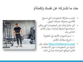 ‫نفسك‬ ‫عن‬ ‫تشاركه‬ ‫ما‬ ‫حدد‬
(
‫تكملة‬
)
•
‫تسمح‬ ‫ي‬
‫ر‬
‫الت‬ ‫المعلومات‬ ‫كة‬
‫مشار‬ ‫تجنب‬
‫ي‬
‫اليوم‬ ‫جدولك‬ ‫بمعرفة‬ ‫لآلخرين‬
.
•
‫ي‬ ‫ي‬
‫ر‬
‫الت‬ ‫المعلومات‬ ‫ر‬
‫نش‬ ‫بشأن‬ ‫ا‬ً
‫حذر‬ ‫كن‬
‫مكن‬
‫األمان‬ ‫سؤال‬ ‫إجابات‬ ‫لمعرفة‬ ‫استخدامها‬
‫بك‬ ‫الخاص‬
–
‫الطفولة‬ ‫ي‬
‫ن‬
‫ف‬ ‫األليف‬ ‫الحيوان‬ ‫اسم‬
–
‫الكامل‬ ‫ميالدك‬ ‫خ‬ ‫تاري‬
•
https://safequeers.org/
‫عىل‬‫يتوفر‬
‫االستخدام‬ ‫حول‬ ‫المعلومات‬ ‫من‬ ‫المزيد‬
‫ذلك‬ ‫إىل‬ ‫وما‬ ،‫المواعدة‬ ‫لمواقع‬ ‫اآلمن‬
.
 